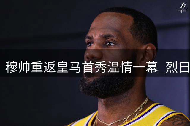 穆帅重返皇马首秀温情一幕 烈日下为记者送水解暑