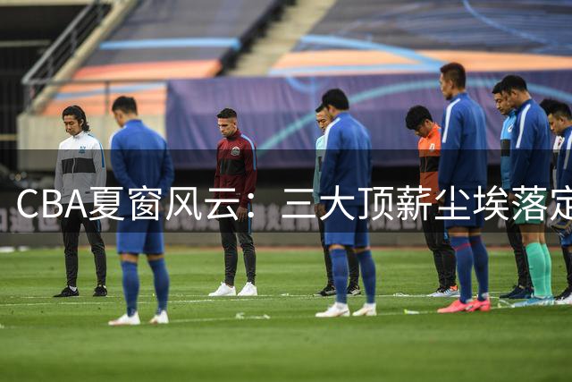 CBA夏窗风云：三大顶薪尘埃落定 广东双子星陷转会漩涡