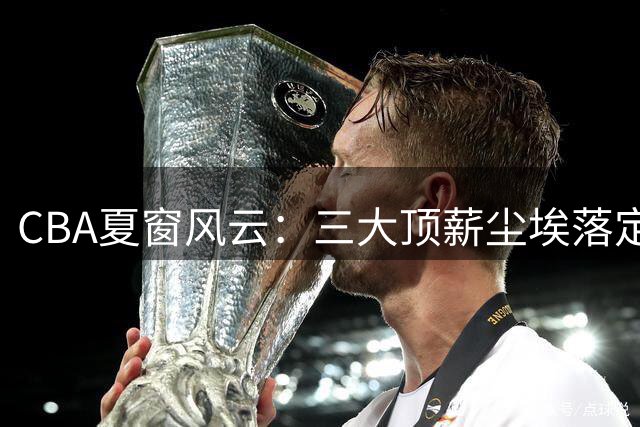 CBA夏窗风云：三大顶薪尘埃落定 广东双子星陷转会漩涡